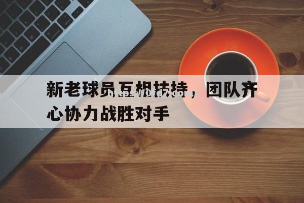 开云体育-新老球员互相扶持，团队齐心协力战胜对手